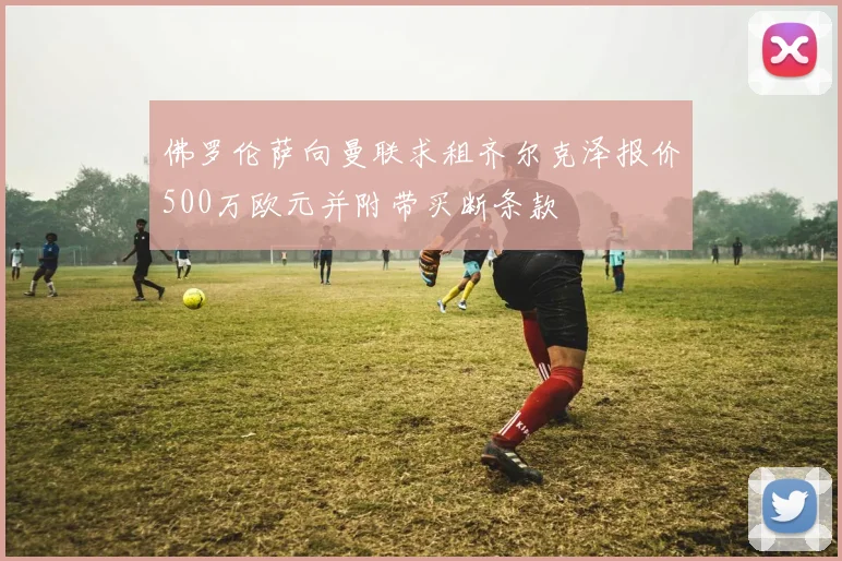 佛罗伦萨向曼联求租齐尔克泽报价500万欧元并附带买断条款