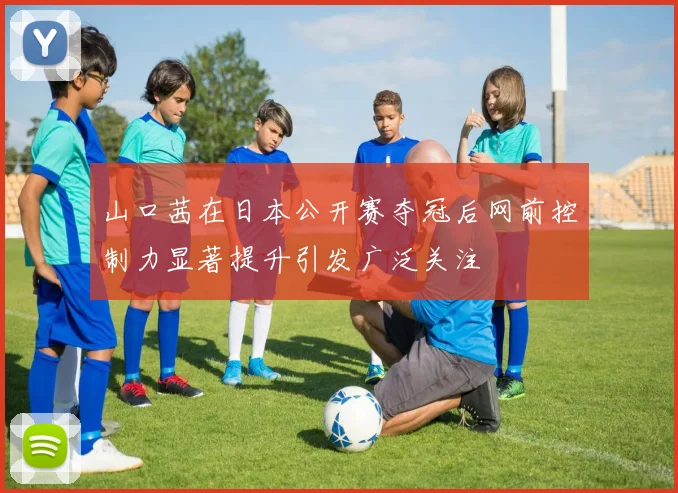 山口茜在日本公开赛夺冠后网前控制力显著提升引发广泛关注