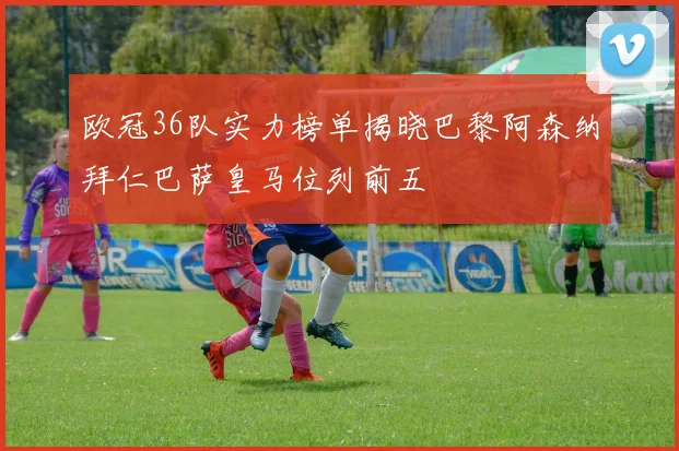 欧冠36队实力榜单揭晓巴黎阿森纳拜仁巴萨皇马位列前五