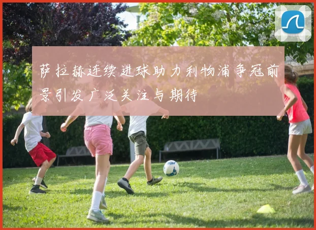 萨拉赫连续进球助力利物浦争冠前景引发广泛关注与期待