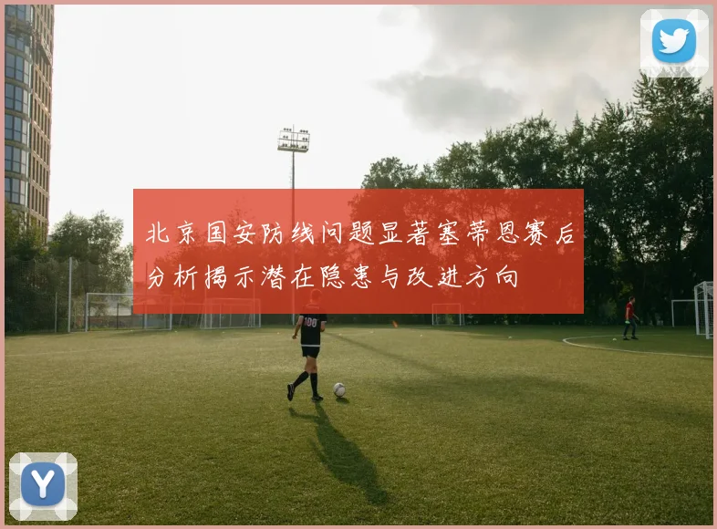 北京国安防线问题显著塞蒂恩赛后分析揭示潜在隐患与改进方向