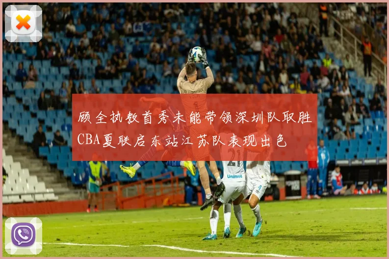 顾全执教首秀未能带领深圳队取胜CBA夏联启东站江苏队表现出色