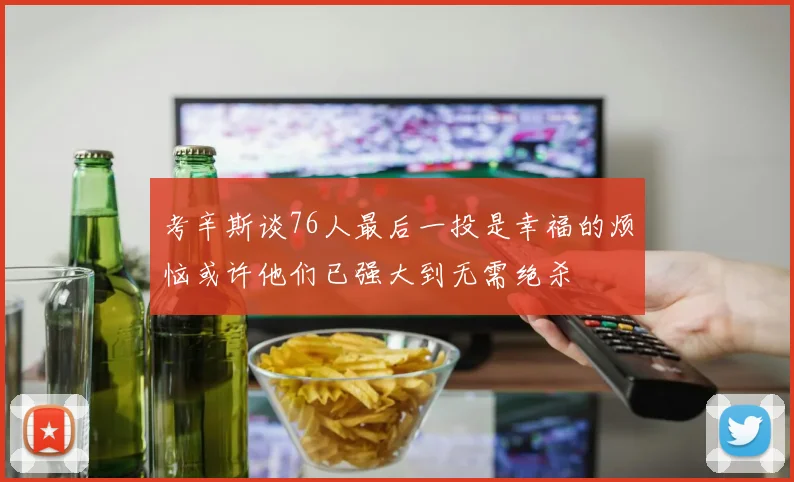 考辛斯谈76人最后一投是幸福的烦恼或许他们已强大到无需绝杀