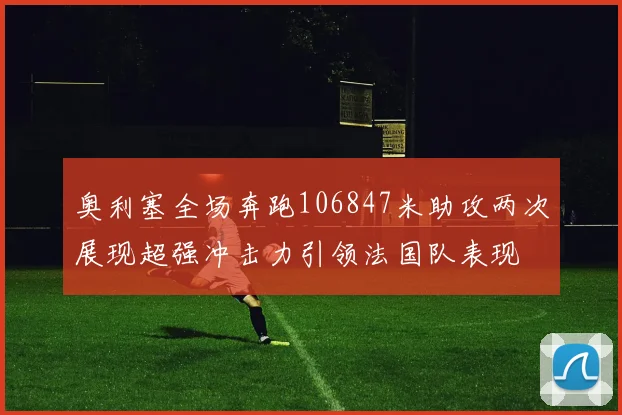 奥利塞全场奔跑106847米助攻两次展现超强冲击力引领法国队表现