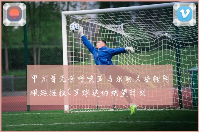 甲亢哥无奈呼唤亚马尔助力逆转阿根廷拯救C罗球迷的绝望时刻