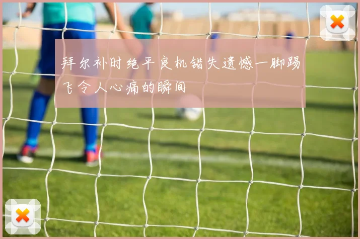 拜尔补时绝平良机错失遗憾一脚踢飞令人心痛的瞬间