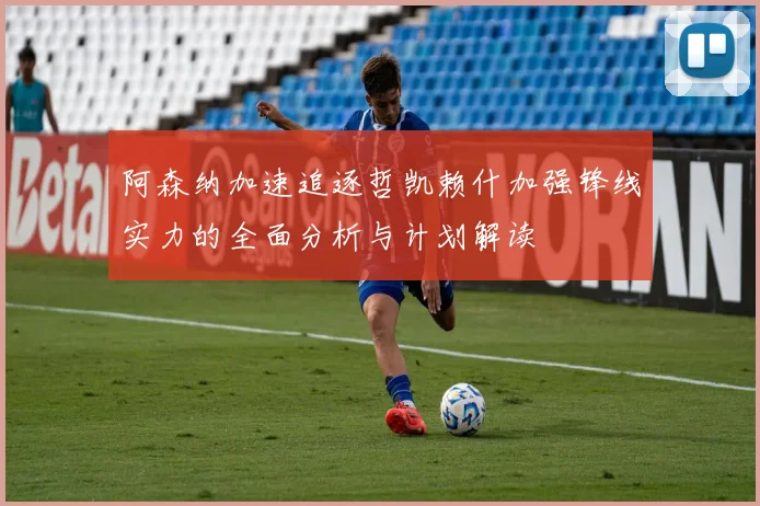 阿森纳加速追逐哲凯赖什加强锋线实力的全面分析与计划解读